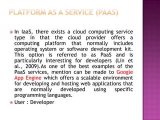  In IaaS, there exists a cloud computing service
type in that the cloud provider offers a
computing platform that normally includes
operating system or software development kit.
This option is referred to as PaaS and is
particularly interesting for developers (Lin et
al., 2009).As one of the best examples of the
PaaS services, mention can be made to Google
App Engine which offers a scalable environment
for developing and hosting web applications that
are normally developed using specific
programming languages.
 User : Developer
 