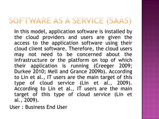 In this model, application software is installed by
the cloud providers and users are given the
access to the application software using their
cloud client software. Therefore, the cloud users
may not need to be concerned about the
infrastructure or the platform on top of which
their application is running (Creeger 2009;
Durkee 2010; Mell and Grance 2009b). According
to Lin et al., IT users are the main target of this
type of cloud service (Lin et al., 2009).
According to Lin et al., IT users are the main
target of this type of cloud service (Lin et
al., 2009).
User : Business End User
 