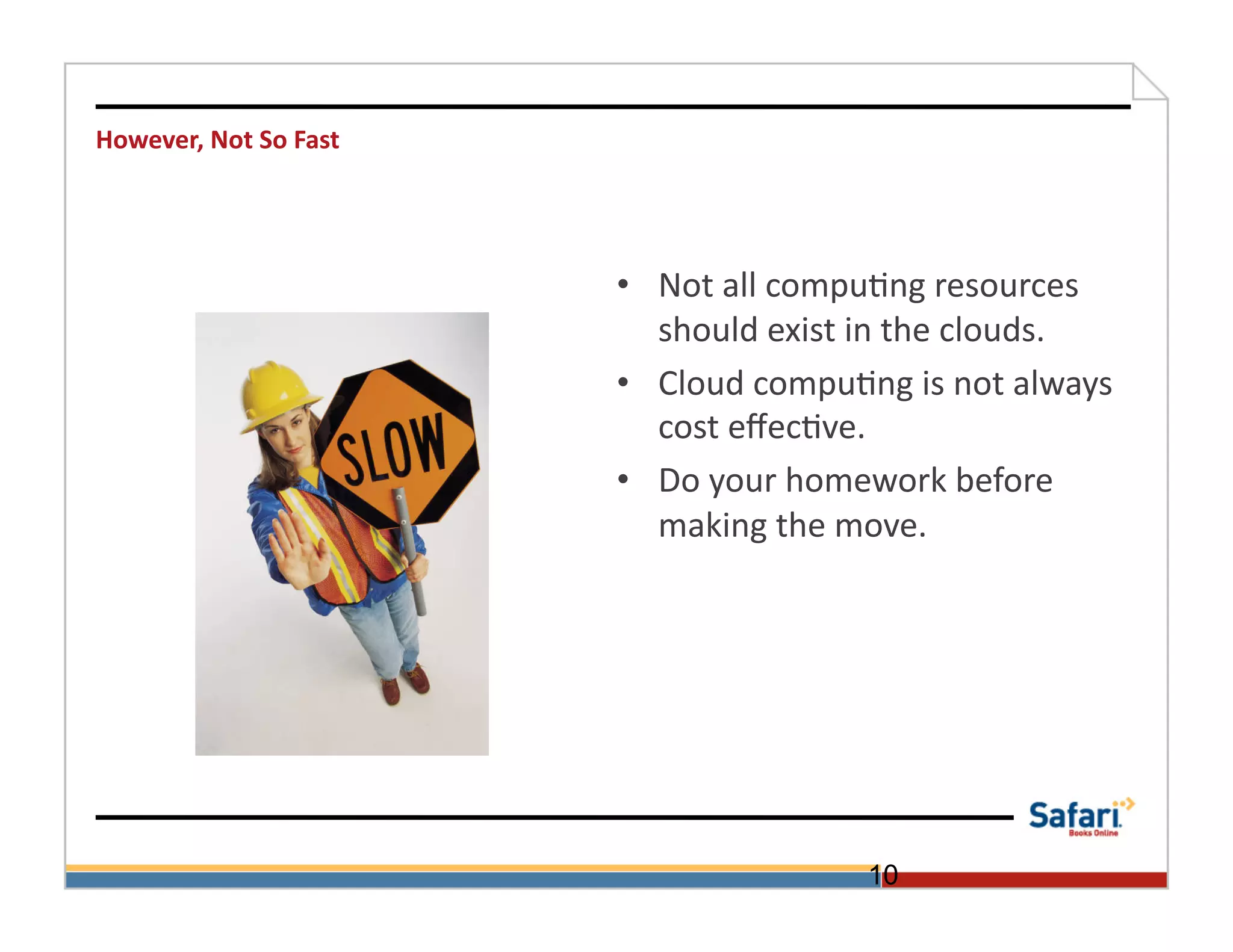 However,	
  Not	
  So	
  Fast	
  




                                    •  Not	
  all	
  compu>ng	
  resources	
  
                                       should	
  exist	
  in	
  the	
  clouds.	
  
                                    •  Cloud	
  compu>ng	
  is	
  not	
  always	
  
                                       cost	
  eﬀec>ve.	
  
                                    •  Do	
  your	
  homework	
  before	
  
                                       making	
  the	
  move.	
  




                                                           10
 