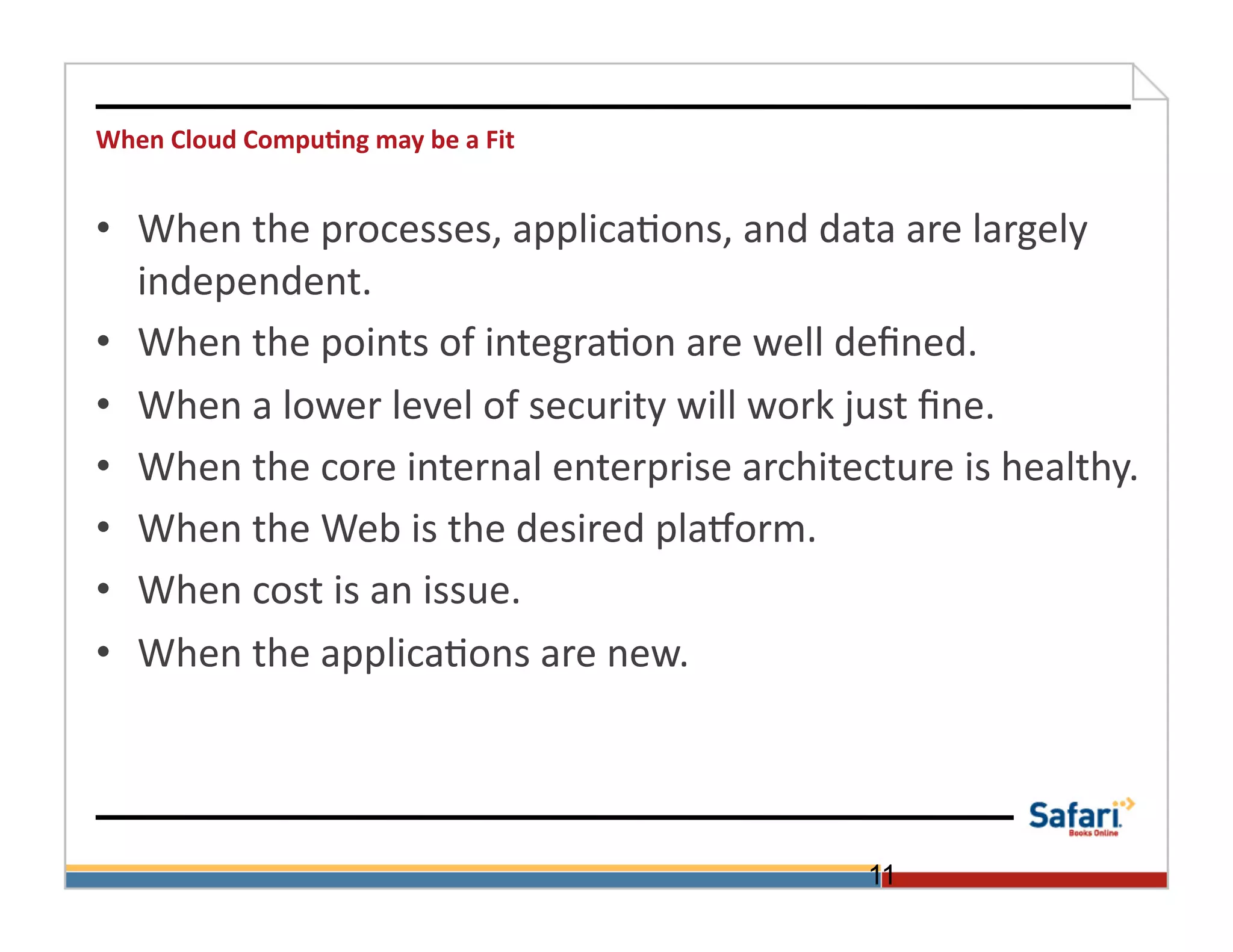 When	
  Cloud	
  Compu@ng	
  may	
  be	
  a	
  Fit	
  


•  When	
  the	
  processes,	
  applica>ons,	
  and	
  data	
  are	
  largely	
  
   independent.	
  
•  When	
  the	
  points	
  of	
  integra>on	
  are	
  well	
  deﬁned.	
  
•  When	
  a	
  lower	
  level	
  of	
  security	
  will	
  work	
  just	
  ﬁne.	
  	
  
•  When	
  the	
  core	
  internal	
  enterprise	
  architecture	
  is	
  healthy.	
  
•  When	
  the	
  Web	
  is	
  the	
  desired	
  plaVorm.	
  
•  When	
  cost	
  is	
  an	
  issue.	
  
•  When	
  the	
  applica>ons	
  are	
  new.	
  	
  	
  	
  	
  	
  	
  




                                                                 11
 