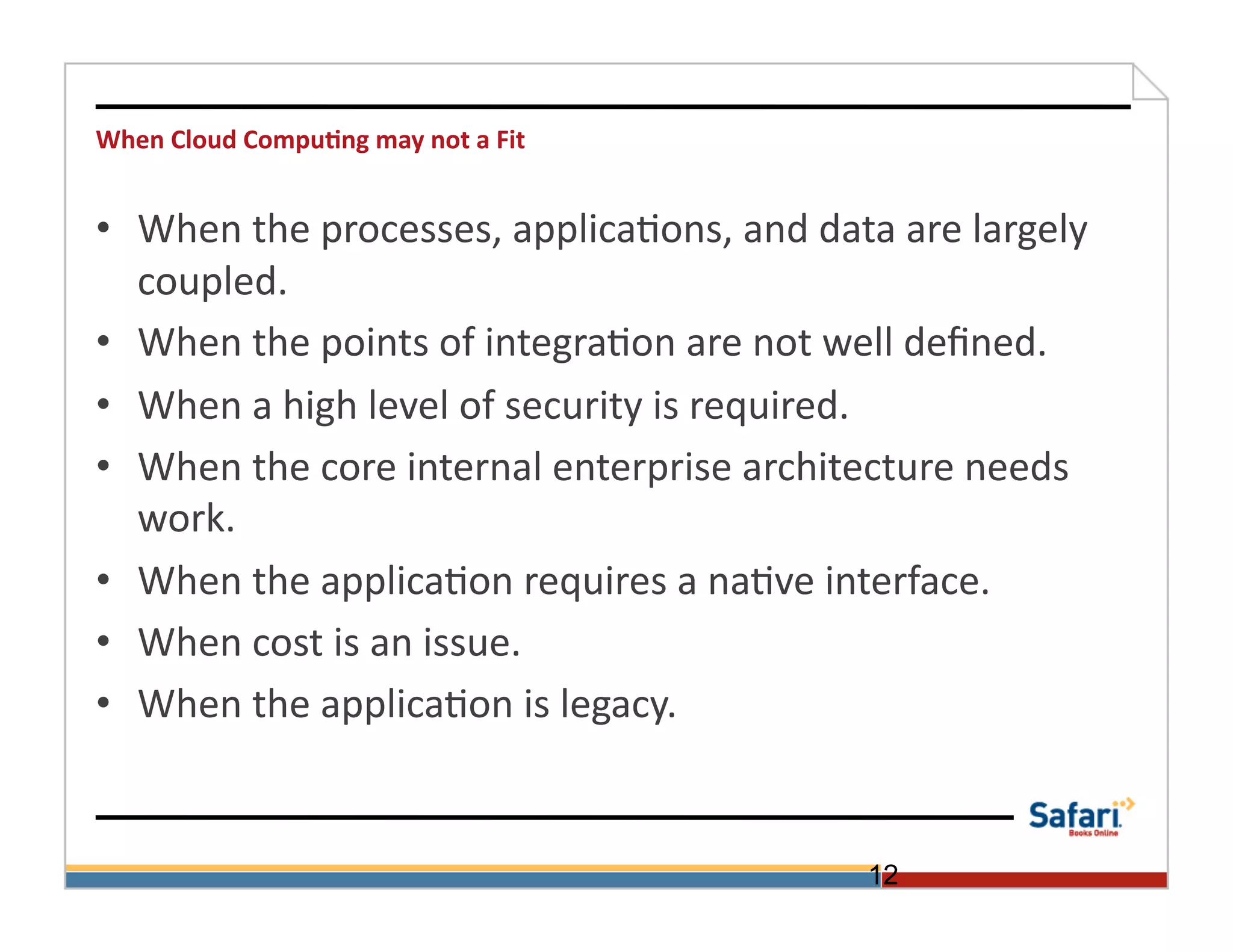 When	
  Cloud	
  Compu@ng	
  may	
  not	
  a	
  Fit	
  


•  When	
  the	
  processes,	
  applica>ons,	
  and	
  data	
  are	
  largely	
  
   coupled.	
  
•  When	
  the	
  points	
  of	
  integra>on	
  are	
  not	
  well	
  deﬁned.	
  
•  When	
  a	
  high	
  level	
  of	
  security	
  is	
  required.	
  	
  
•  When	
  the	
  core	
  internal	
  enterprise	
  architecture	
  needs	
  
   work.	
  
•  When	
  the	
  applica>on	
  requires	
  a	
  na>ve	
  interface.	
  
•  When	
  cost	
  is	
  an	
  issue.	
  
•  When	
  the	
  applica>on	
  is	
  legacy.	
  	
  	
  	
  	
  	
  	
  


                                                              12
 