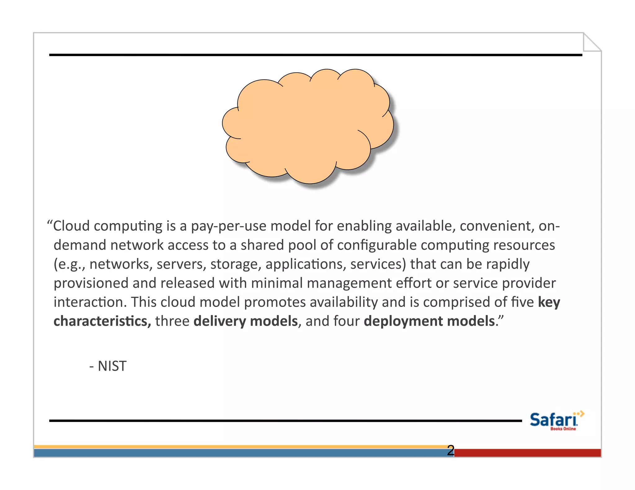  	
  	
  	
  “Cloud	
  compu>ng	
  is	
  a	
  pay-­‐per-­‐use	
  model	
  for	
  enabling	
  available,	
  convenient,	
  on-­‐
                 demand	
  network	
  access	
  to	
  a	
  shared	
  pool	
  of	
  conﬁgurable	
  compu>ng	
  resources	
  
                 (e.g.,	
  networks,	
  servers,	
  storage,	
  applica>ons,	
  services)	
  that	
  can	
  be	
  rapidly	
  
                 provisioned	
  and	
  released	
  with	
  minimal	
  management	
  eﬀort	
  or	
  service	
  provider	
  
                 interac>on.	
  This	
  cloud	
  model	
  promotes	
  availability	
  and	
  is	
  comprised	
  of	
  ﬁve	
  key	
  
                 characteris@cs,	
  three	
  delivery	
  models,	
  and	
  four	
  deployment	
  models.”	
  

    	
       	
  -­‐	
  NIST	
  




                                                                                                      2
 