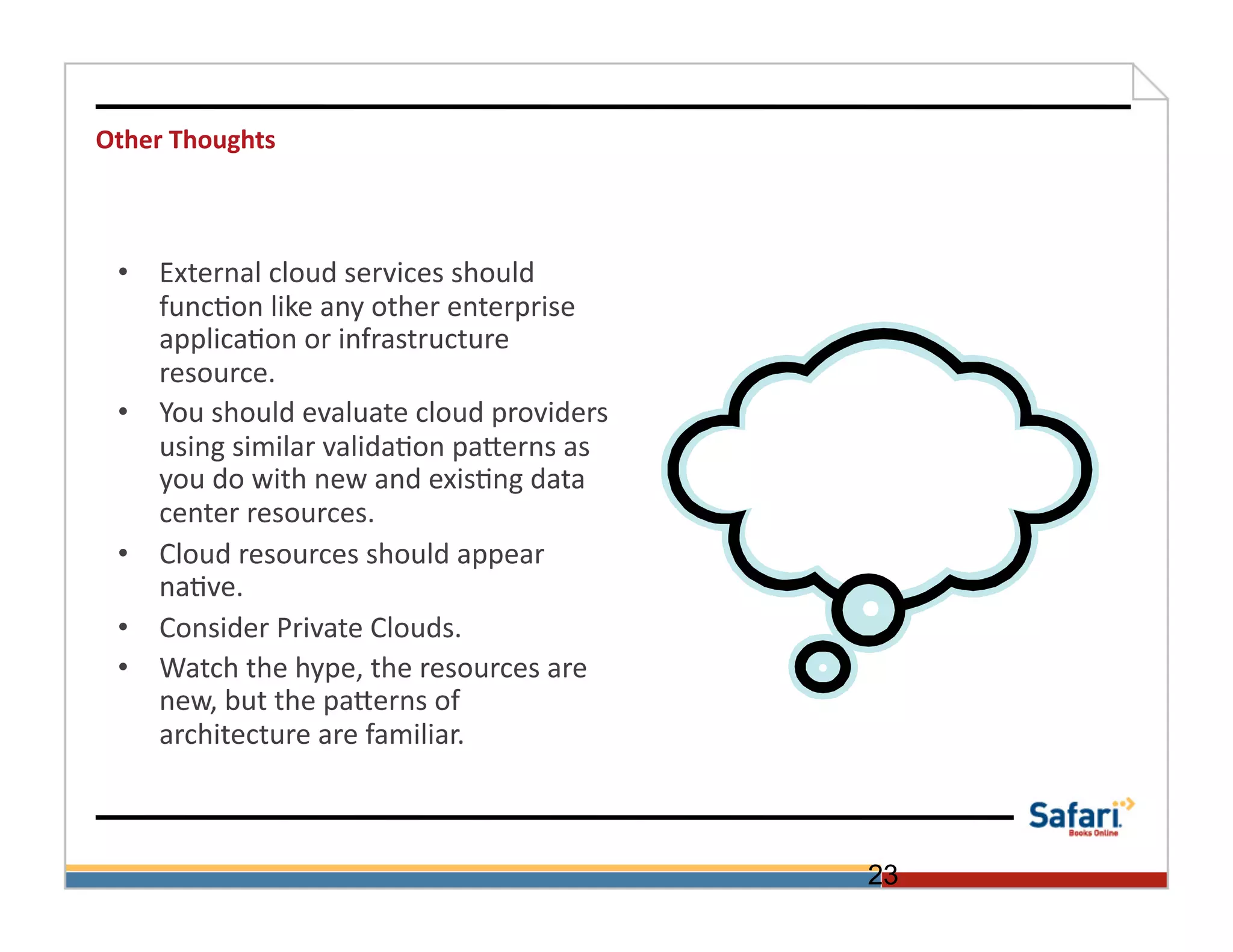 Other	
  Thoughts	
  



  •  External	
  cloud	
  services	
  should	
  
     func>on	
  like	
  any	
  other	
  enterprise	
  
     applica>on	
  or	
  infrastructure	
  
     resource.	
  	
  	
  	
  
  •  You	
  should	
  evaluate	
  cloud	
  providers	
  
     using	
  similar	
  valida>on	
  paOerns	
  as	
  
     you	
  do	
  with	
  new	
  and	
  exis>ng	
  data	
  
     center	
  resources.	
  	
  
  •  Cloud	
  resources	
  should	
  appear	
  
     na>ve.	
  	
  
  •  Consider	
  Private	
  Clouds.	
  
  •  Watch	
  the	
  hype,	
  the	
  resources	
  are	
  
     new,	
  but	
  the	
  paOerns	
  of	
  
     architecture	
  are	
  familiar.	
  	
  	
  



                                                              23
 