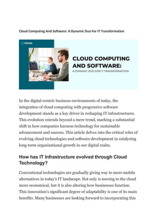 Cloud Computing And Software: A Dynamic Duo For IT Transformation
In the digital-centric business environments of today, the
integration of cloud computing with progressive software
development stands as a key driver in reshaping IT infrastructures.
This evolution extends beyond a mere trend, marking a substantial
shift in how companies harness technology for sustainable
advancement and success. This article delves into the critical roles of
evolving cloud technologies and software development in catalyzing
long-term organizational growth in our digital realm.
How has IT Infrastructure evolved through Cloud
Technology?
Conventional technologies are gradually giving way to more mobile
alternatives in today’s IT landscape. Not only is moving to the cloud
more economical, but it is also altering how businesses function.
This innovation’s significant degree of adaptability is one of its main
benefits. Many businesses are looking forward to incorporating this
 