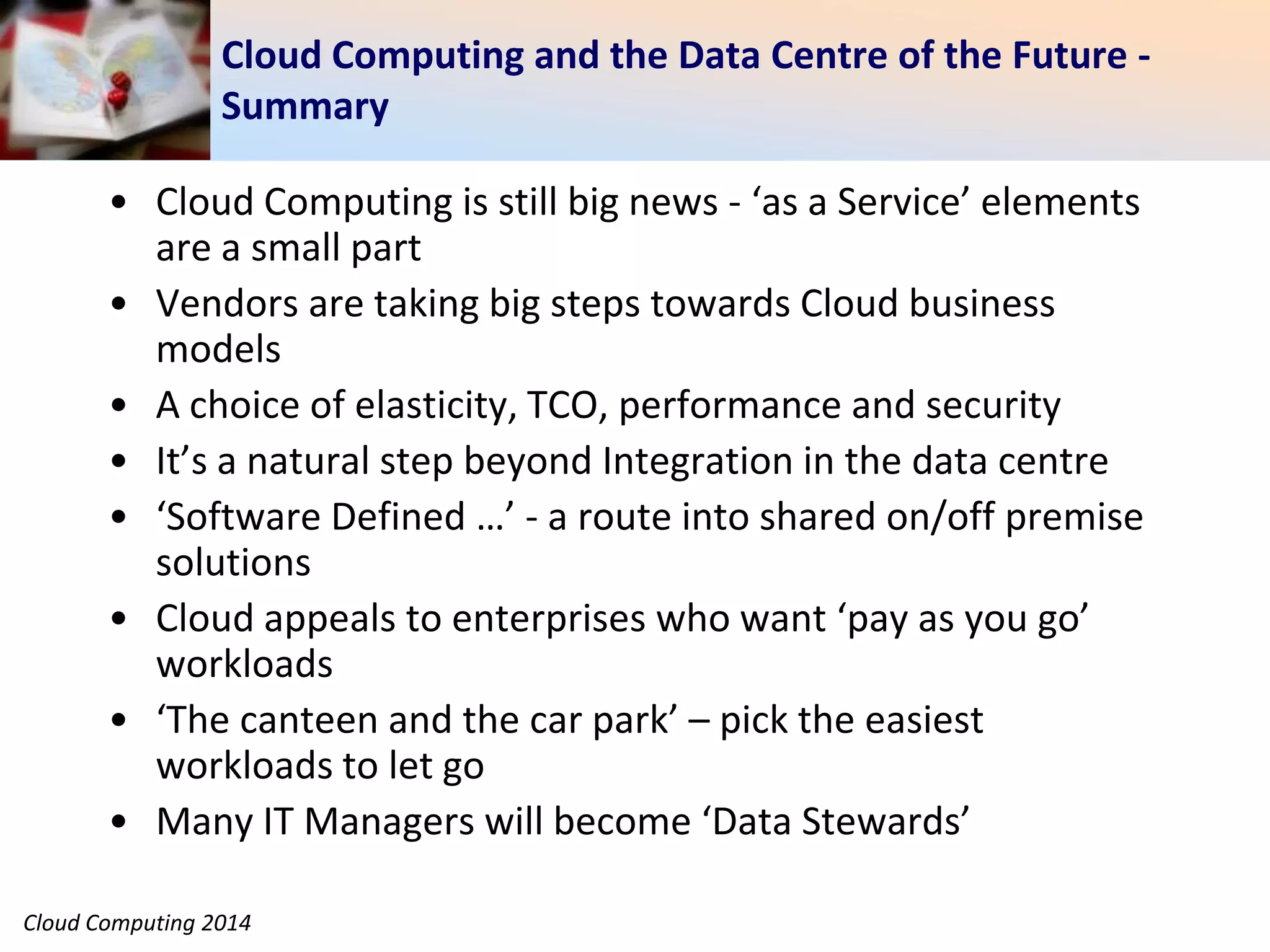 Cloud Computing 2014
Cloud Computing and the Data Centre of the Future -
Summary
• Cloud Computing is still big news - ‘as a Service’ elements
are a small part
• Vendors are taking big steps towards Cloud business
models
• A choice of elasticity, TCO, performance and security
• It’s a natural step beyond Integration in the data centre
• ‘Software Defined …’ - a route into shared on/off premise
solutions
• Cloud appeals to enterprises who want ‘pay as you go’
workloads
• ‘The canteen and the car park’ – pick the easiest
workloads to let go
• Many IT Managers will become ‘Data Stewards’
 