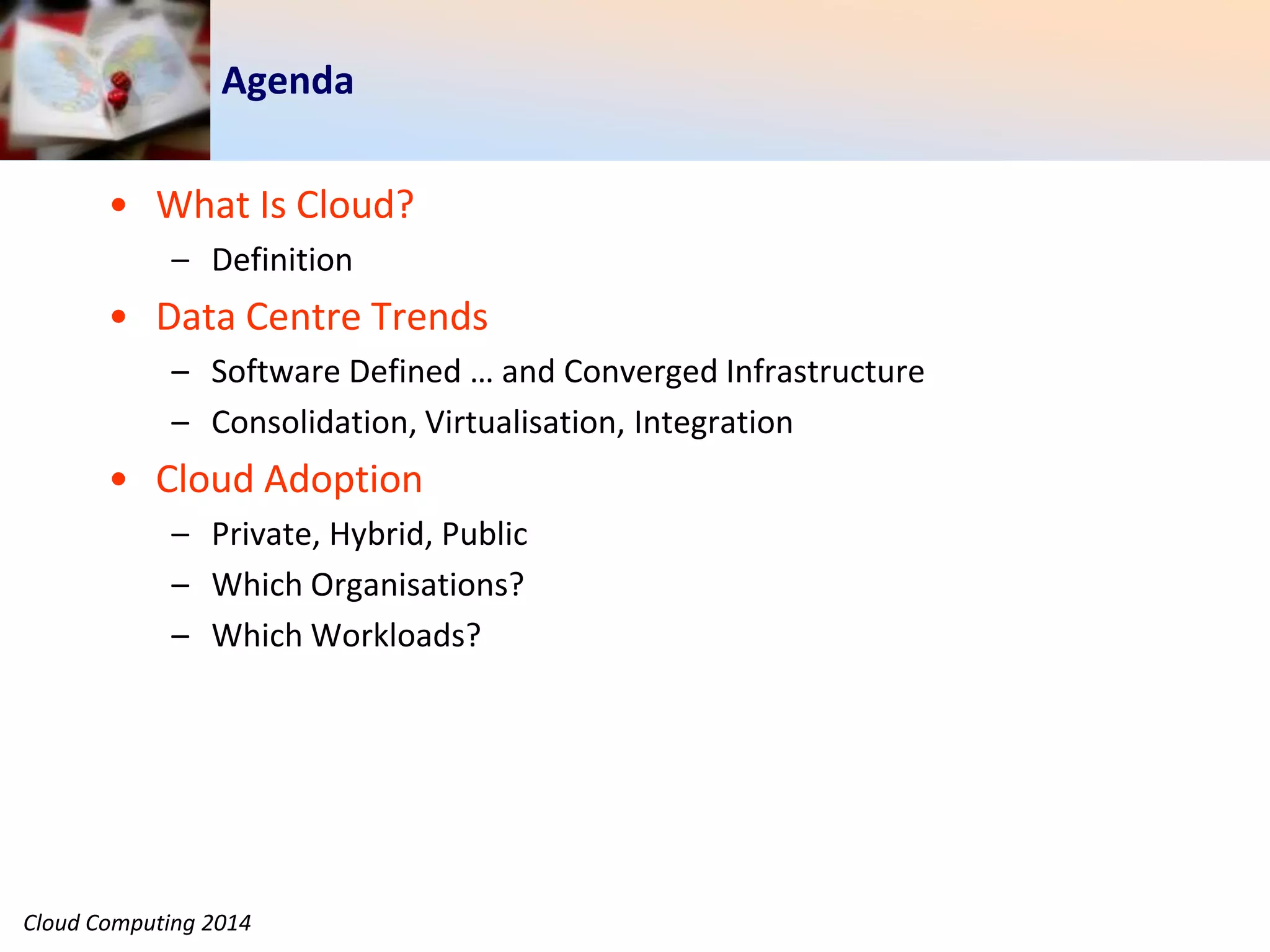 Cloud Computing 2014
Agenda
• What Is Cloud?
– Definition
• Data Centre Trends
– Software Defined … and Converged Infrastructure
– Consolidation, Virtualisation, Integration
• Cloud Adoption
– Private, Hybrid, Public
– Which Organisations?
– Which Workloads?
 