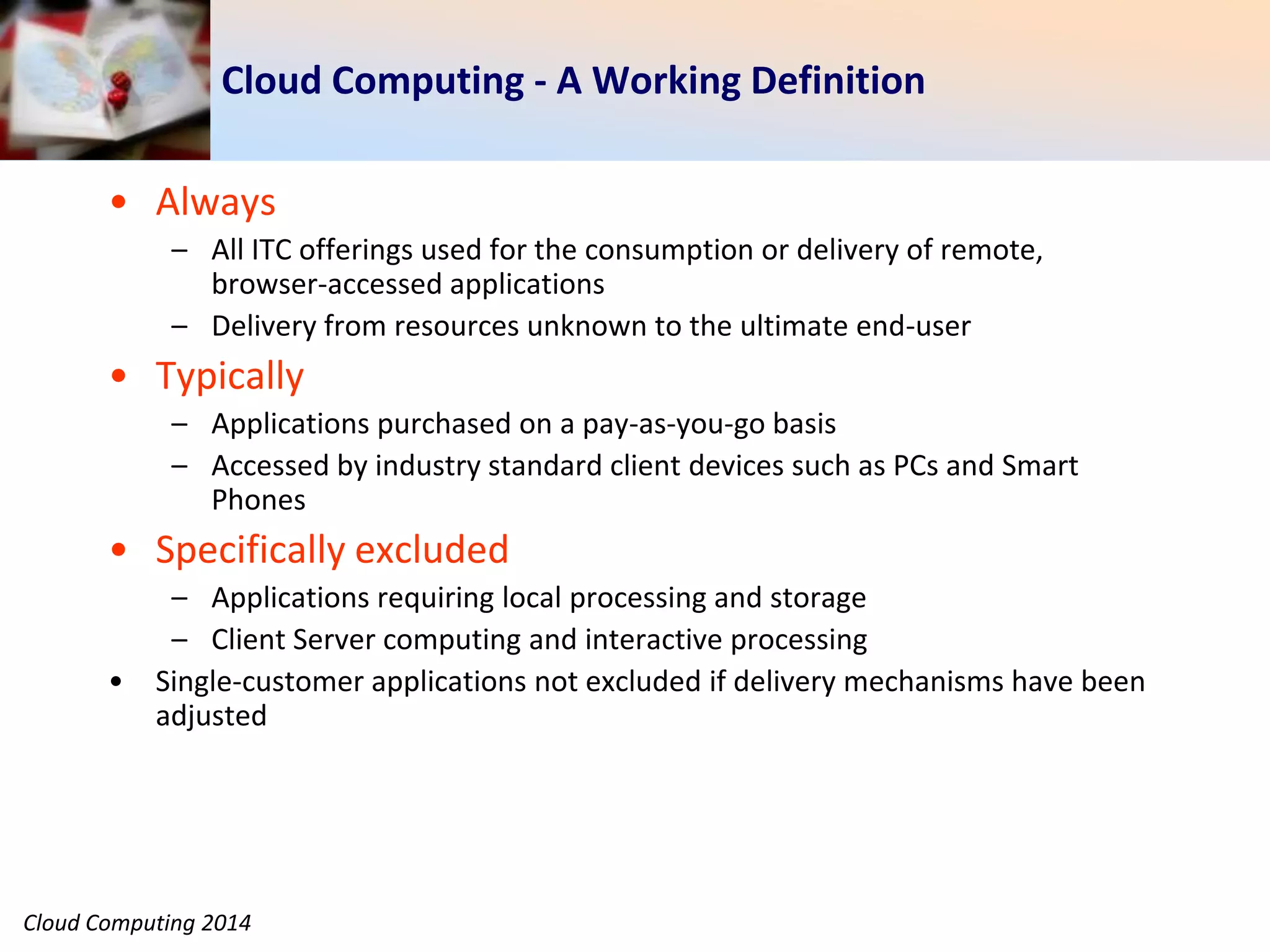 Cloud Computing 2014
Cloud Computing - A Working Definition
• Always
– All ITC offerings used for the consumption or delivery of remote,
browser-accessed applications
– Delivery from resources unknown to the ultimate end-user
• Typically
– Applications purchased on a pay-as-you-go basis
– Accessed by industry standard client devices such as PCs and Smart
Phones
• Specifically excluded
– Applications requiring local processing and storage
– Client Server computing and interactive processing
• Single-customer applications not excluded if delivery mechanisms have been
adjusted
 