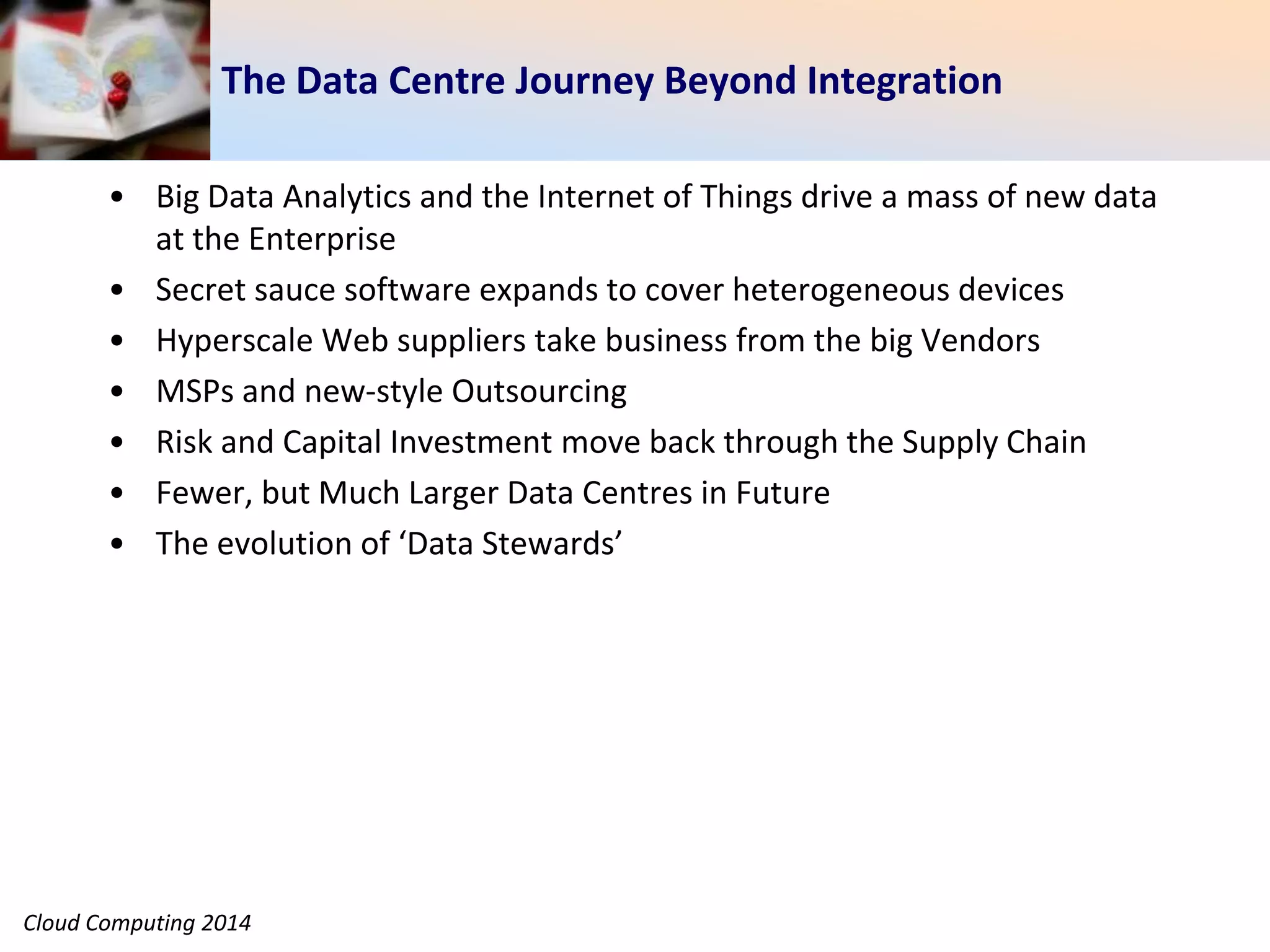 Cloud Computing 2014
The Data Centre Journey Beyond Integration
• Big Data Analytics and the Internet of Things drive a mass of new data
at the Enterprise
• Secret sauce software expands to cover heterogeneous devices
• Hyperscale Web suppliers take business from the big Vendors
• MSPs and new-style Outsourcing
• Risk and Capital Investment move back through the Supply Chain
• Fewer, but Much Larger Data Centres in Future
• The evolution of ‘Data Stewards’
 