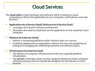 Cloud ServicesCloud Services
The cloud client is both hardware and software which is relying on cloud
computing to deliver the application to your computer, smart-phone, and web
browser.
 Applications-As-A-Service (AaaS) /Software-As-A-Service (SaaS)
 Leverages the Cloud in software architecture.
 Eliminates the need to install and run the application on the customer's own
computer.
 Platform-As-A-Service (PaaS)
 Delivers a computing platform and/or solution stack as a service.
 Facilitates deployment of applications without the cost and complexity of
buying and managing the underlying hardware and software layers.
 Infrastructure-As-A-Service (IaaS)
 The delivery of computer Infrastructure-As-Service, typically platform
virtualization.
 The servers in the data center are the computer hardware and/or computer
software products that are specifically designed for the delivery of cloud
services.
 
