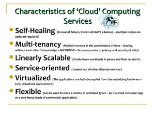 Characteristics of ‘Cloud’ ComputingCharacteristics of ‘Cloud’ Computing
ServicesServices
 Self-Healing (In case of failure, there’s ALWAYS a backup – multiple copies are
updated regularly)
 Multi-tenancy (Multiple tenants at the same instant of time – sharing
without each other’s knowledge – FACEBOOK! – No compromise of privacy and security of data)
 Linearly Scalable (Break down workloads in pieces and then service it)
 Service-oriented (created out of other discrete services)
 Virtualized (The applications are fully decoupled from the underlying hardware –
fully virtualized environment)
 Flexible (Can be used to serve a variety of workload types – be it a small consumer app
or a very heavy loads of commercial application)
 