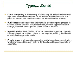 Types….ContdTypes….Contd
 Cloud computing is the delivery of computing as a service rather than
a product, whereby shared resources, software and information are
provided to computers and other devices as a utility over a network.
 Public cloud is one based on the standard cloud computing model, in
which a service provider makes resources, such as applications and
storage, available to the general public over the Internet.
 Hybrid cloud is a composition of two or more clouds (private or public)
that remain unique entities but are bound together, offering the benefits
of multiple deployment models.
 Private cloud is infrastructure operated solely for a single organization,
whether managed internally or by a third-party and hosted internally or
externally.
 