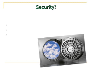 Security?Security?
The relative security of cloud computing services is a contentious issue which may be delaying its
adoption. Some argue that customer data is more secure when managed internally, while others
argue that cloud providers have a strong incentive to maintain trust and as such employ a higher
level of security.
•Data in the hands of third-party: Companies and users relegate control of their data in
the hands of others.
•Lack of access to the source: The cloud will be littered with closed source applications
and the user will be defenseless against them.
•Dependence on internet computing in the cloud.
 