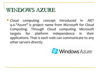 WINDOWS AZUREWINDOWS AZURE
 Cloud computing concept introduced in .NET
4.0."Azure" is project name from Microsoft for Cloud
Computing. Through Cloud computing Microsoft
targets for platform independence in their
applications. That is each web can communicate to any
other servers directly.
 