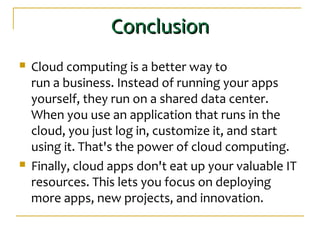 ConclusionConclusion
 Cloud computing is a better way to
run a business. Instead of running your apps
yourself, they run on a shared data center.
When you use an application that runs in the
cloud, you just log in, customize it, and start
using it. That's the power of cloud computing.
 Finally, cloud apps don't eat up your valuable IT
resources. This lets you focus on deploying
more apps, new projects, and innovation.
 