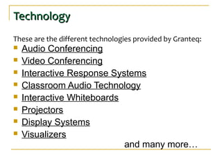 TechnologyTechnology
These are the different technologies provided by Granteq:
 Audio Conferencing
 Video Conferencing
 Interactive Response Systems
 Classroom Audio Technology
 Interactive Whiteboards
 Projectors
 Display Systems
 Visualizers
and many more…
 