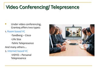 Video Conferencing/ TelepresenceVideo Conferencing/ Telepresence
 Under video conferencing,
Granteq offers two types:
1. Room based VC
-Tandberg – Cisco
-Life Size
-Teliris Telepresence
And many others…
2. Internet based VC
-VIDYO – Personal
Telepresence
 