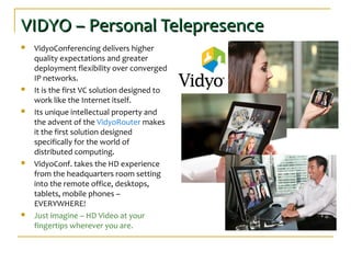 VIDYO – Personal TelepresenceVIDYO – Personal Telepresence
 VidyoConferencing delivers higher
quality expectations and greater
deployment flexibility over converged
IP networks.
 It is the first VC solution designed to
work like the Internet itself.
 Its unique intellectual property and
the advent of the VidyoRouter makes
it the first solution designed
specifically for the world of
distributed computing.
 VidyoConf. takes the HD experience
from the headquarters room setting
into the remote office, desktops,
tablets, mobile phones –
EVERYWHERE!
 Just imagine – HD Video at your
fingertips wherever you are.
 