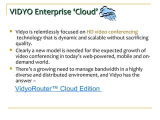 VIDYO Enterprise ‘Cloud’VIDYO Enterprise ‘Cloud’
 Vidyo is relentlessly focused on HD video conferencing
technology that is dynamic and scalable without sacrificing
quality.
 Clearly a new model is needed for the expected growth of
video conferencing in today’s web-powered, mobile and on-
demand world.
 There’s a growing need to manage bandwidth in a highly
diverse and distributed environment, and Vidyo has the
answer –
VidyoRouter™ Cloud Edition
 