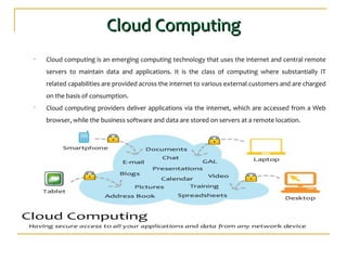 Cloud ComputingCloud Computing
• Cloud computing is an emerging computing technology that uses the internet and central remote
servers to maintain data and applications. It is the class of computing where substantially IT
related capabilities are provided across the internet to various external customers and are charged
on the basis of consumption.
• Cloud computing providers deliver applications via the internet, which are accessed from a Web
browser, while the business software and data are stored on servers at a remote location.
 