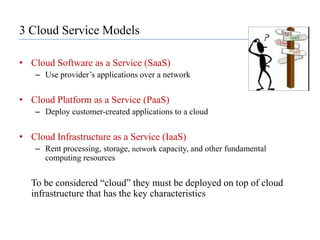 3 Cloud Service ModelsCloud Software as a Service (SaaS)Use provider’s applications over a network Cloud Platform as a Service (PaaS)Deploy customer-created applications to a cloud Cloud Infrastructure as a Service (IaaS)Rent processing, storage, network capacity, and other fundamental computing resources	To be considered “cloud” they must be deployed on top of cloud infrastructure that has the key characteristics