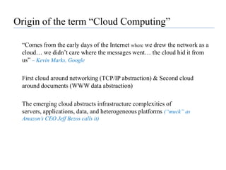 Origin of the term “Cloud Computing”“Comes from the early days of the Internet where we drew the network as a cloud… we didn’t care where the messages went… the cloud hid it from us” – Kevin Marks, Google	First cloud around networking (TCP/IP abstraction) & Second cloud around documents (WWW data abstraction)	The emerging cloud abstracts infrastructure complexities of servers, applications, data, and heterogeneous platforms (“muck” as Amazon’s CEO Jeff Bezos calls it)