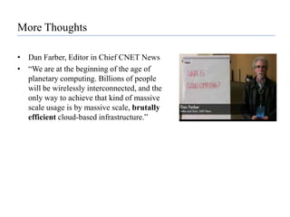 More ThoughtsDan Farber, Editor in Chief CNET News“We are at the beginning of the age of planetary computing. Billions of people will be wirelessly interconnected, and the only way to achieve that kind of massive scale usage is by massive scale, brutally efficient cloud-based infrastructure.”