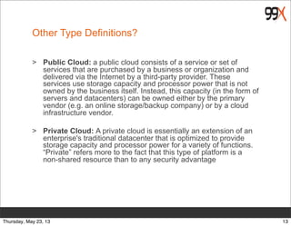 Other Type Definitions?
> Public Cloud: a public cloud consists of a service or set of
services that are purchased by a business or organization and
delivered via the Internet by a third-party provider. These
services use storage capacity and processor power that is not
owned by the business itself. Instead, this capacity (in the form of
servers and datacenters) can be owned either by the primary
vendor (e.g. an online storage/backup company) or by a cloud
infrastructure vendor.
> Private Cloud: A private cloud is essentially an extension of an
enterprise's traditional datacenter that is optimized to provide
storage capacity and processor power for a variety of functions.
“Private” refers more to the fact that this type of platform is a
non-shared resource than to any security advantage
13Thursday, May 23, 13
 