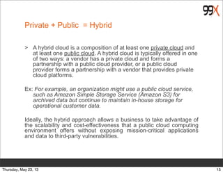 Private + Public = Hybrid
> A hybrid cloud is a composition of at least one private cloud and
at least one public cloud. A hybrid cloud is typically offered in one
of two ways: a vendor has a private cloud and forms a
partnership with a public cloud provider, or a public cloud
provider forms a partnership with a vendor that provides private
cloud platforms.
Ex: For example, an organization might use a public cloud service,
such as Amazon Simple Storage Service (Amazon S3) for
archived data but continue to maintain in-house storage for
operational customer data.
Ideally, the hybrid approach allows a business to take advantage of
the scalability and cost-effectiveness that a public cloud computing
environment offers without exposing mission-critical applications
and data to third-party vulnerabilities.
15Thursday, May 23, 13
 