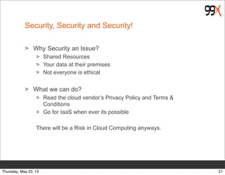 Security, Security and Security!
> Why Security an Issue?
> Shared Resources
> Your data at their premises
> Not everyone is ethical
> What we can do?
> Read the cloud vendor’s Privacy Policy and Terms &
Conditions
> Go for IaaS when ever its possible
There will be a Risk in Cloud Computing anyways.
21Thursday, May 23, 13
 
