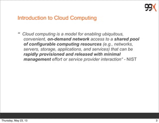 Introduction to Cloud Computing
“ Cloud computing is a model for enabling ubiquitous,
convenient, on-demand network access to a shared pool
of configurable computing resources (e.g., networks,
servers, storage, applications, and services) that can be
rapidly provisioned and released with minimal
management effort or service provider interaction“ - NIST
3Thursday, May 23, 13
 