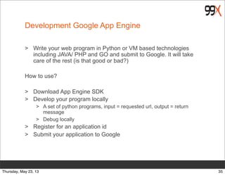 Development Google App Engine
> Write your web program in Python or VM based technologies
including JAVA/ PHP and GO and submit to Google. It will take
care of the rest (is that good or bad?)
How to use?
> Download App Engine SDK
> Develop your program locally
> A set of python programs, input = requested url, output = return
message
> Debug locally
> Register for an application id
> Submit your application to Google
35Thursday, May 23, 13
 