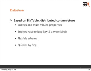Datastore
> Based	
  on	
  BigTable,	
  distributed	
  column-­‐store
• En$$es	
  and	
  mul$-­‐valued	
  proper$es	
  
• En$$es	
  have	
  unique key &	
  a	
  type	
  (kind)	
  
• Flexible	
  schema	
  
• Queries	
  by	
  GQL	
  
36
36Thursday, May 23, 13
 