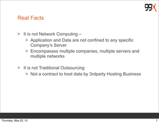 Real Facts
> It is not Network Computing –
> Application and Data are not confined to any specific
Company’s Server
> Encompasses multiple companies, multiple servers and
multiple networks
> It is not Traditional Outsourcing
> Not a contract to host data by 3rdparty Hosting Business
7Thursday, May 23, 13
 