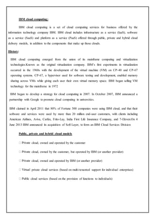 IBM cloud computing:
IBM cloud computing is a set of cloud computing services for business offered by the
information technology company IBM. IBM cloud includes infrastructure as a service (IaaS), software
as a service (SaaS) and platform as a service (PaaS) offered through public, private and hybrid cloud
delivery models, in addition to the components that make up those clouds.
History:
IBM cloud computing emerged from the union of its mainframe computing and virtualization
technologies.Known as the original virtualization company. IBM’s first experiments in virtualization
occurred in the 1960s with the development of the virtual machine (VM) on CP-40 and CP-67
operating systems. CP-67, a hypervisor used for software testing and development, enabled memory
sharing across VMs while giving each user their own virtual memory space. IBM began selling VM
technology for the mainframe in 1972
IBM began to develop a strategy for cloud computing in 2007. In October 2007, IBM announced a
partnership with Google to promote cloud computing in universities.
IBM claimed in April 2011 that 80% of Fortune 500 companies were using IBM cloud, and that their
software and services were used by more than 20 million end-user customers, with clients including
American Airlines, Aviva, Carfax, Frito-Lay, India First Life Insurance Company, and 7-Eleven.On 4
June 2013 IBM announced its acquisition of Soft Layer, to form an IBM Cloud Services Division
Public, private and hybrid cloud models
cloud, owned and operated by the customer
cloud, owned by the customer, but operated by IBM (or another provider)
cloud, owned and operated by IBM (or another provider)
private cloud services (based on multi-tenanted support for individual enterprises)
cloud services (based on the provision of functions to individuals)
 
