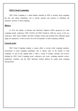 IEEE Cloud Computing:
IEEE Cloud Computing is a global initiative launched by IEEE to promote cloud computing,
big data and related technologies, and to provide expertise and resources to individuals and
enterprises involved in cloud computing
History:
In 2010, the Institute of Electrical and Electronics Engineers (IEEE) sponsored two cloud
computing–specific conferences: IEEE CLOUD and IEEE CloudCom. With the success of the two
conferences, IEEE Senior Member and IEEE Computer Society past president Steve Diamond, began
urging the organization to take an active role in the development of cloud computing standards
Current work:
IEEE Cloud Computing continues to pursue efforts to provide cloud computing standards,
advancement of cloud computing technologies, and to educate users on the benefits of cloud
computing. As part of this ongoing effort, it offers a variety of activities, products, and services,
including the IEEE Cloud Computing portal, conferences and events, continuing education courses,
publications, standards, and the IEEE Intercloud Testbed platform for testing cloud computing
interoperability
 