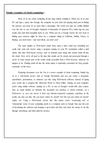 Simple examples of cloud computing:-
Most of us use cloud computing all day long without realizing it. When you sit at your
PC and type a query into Google, the computer on your desk isn't playing much part in finding
the answers you need: it's no more than a messenger. The words you type are swiftly shuttled
over the Net to one of Google's hundreds of thousands of clustered PCs, which dig out your
results and send them promptly back to you. When you do a Google search, the real work in
finding your answers might be done by a computer sitting in California, Dublin, Tokyo, or
Beijing; you don't know—and most likely you don't care!
The same applies to Web-based email. Once upon a time, email was something you
could only send and receive using a program running on your PC (sometimes called a mail
client). But then Web-based services such as Hotmail came along and carried email off into
the cloud. Now we're all used to the idea that emails can be stored and processed through a
server in some remote part of the world, easily accessible from a Web browser, wherever we
happen to be. Pushing email off into the cloud makes it supremely convenient for busy people,
constantly on the move.
Preparing documents over the Net is a newer example of cloud computing. Simply log
on to a web-based service such as Google Documents and you can create a document,
spreadsheet, presentation, or whatever you like using Web-based software. Instead of typing
your words into a program like Microsoft Word or Open Office, running on your computer,
you're using similar software running on a PC at one of Google's world-wide data centers.
Like an email drafted on Hotmail, the document you produce is stored remotely, on a
Webserver, so you can access it from any Internet-connected computer, anywhere in the
world, any time you like. Do you know where it's stored? No! Do you care where it's stored?
Again, no! Using a Web-based service like this means you're "contracting out" or
"outsourcing" some of your computing needs to a company such as Google: they pay the cost
of developing the software and keeping it up-to-date and they earn back the money to do this
through advertising and other paid-for services.
 