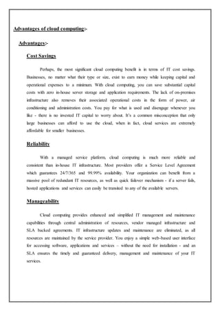 Advantages of cloud computing:-
Advantages:-
Cost Savings
Perhaps, the most significant cloud computing benefit is in terms of IT cost savings.
Businesses, no matter what their type or size, exist to earn money while keeping capital and
operational expenses to a minimum. With cloud computing, you can save substantial capital
costs with zero in-house server storage and application requirements. The lack of on-premises
infrastructure also removes their associated operational costs in the form of power, air
conditioning and administration costs. You pay for what is used and disengage whenever you
like - there is no invested IT capital to worry about. It’s a common misconception that only
large businesses can afford to use the cloud, when in fact, cloud services are extremely
affordable for smaller businesses.
Reliability
With a managed service platform, cloud computing is much more reliable and
consistent than in-house IT infrastructure. Most providers offer a Service Level Agreement
which guarantees 24/7/365 and 99.99% availability. Your organization can benefit from a
massive pool of redundant IT resources, as well as quick failover mechanism - if a server fails,
hosted applications and services can easily be transited to any of the available servers.
Manageability
Cloud computing provides enhanced and simplified IT management and maintenance
capabilities through central administration of resources, vendor managed infrastructure and
SLA backed agreements. IT infrastructure updates and maintenance are eliminated, as all
resources are maintained by the service provider. You enjoy a simple web-based user interface
for accessing software, applications and services – without the need for installation - and an
SLA ensures the timely and guaranteed delivery, management and maintenance of your IT
services.
 