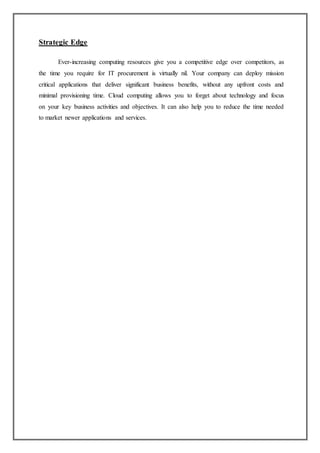 Strategic Edge
Ever-increasing computing resources give you a competitive edge over competitors, as
the time you require for IT procurement is virtually nil. Your company can deploy mission
critical applications that deliver significant business benefits, without any upfront costs and
minimal provisioning time. Cloud computing allows you to forget about technology and focus
on your key business activities and objectives. It can also help you to reduce the time needed
to market newer applications and services.
 