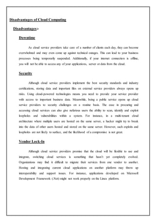 Disadvantages of Cloud Computing
Disadvantages:-
Downtime
As cloud service providers take care of a number of clients each day, they can become
overwhelmed and may even come up against technical outages. This can lead to your business
processes being temporarily suspended. Additionally, if your internet connection is offline,
you will not be able to access any of your applications, server or data from the cloud.
Security
Although cloud service providers implement the best security standards and industry
certifications, storing data and important files on external service providers always opens up
risks. Using cloud-powered technologies means you need to provide your service provider
with access to important business data. Meanwhile, being a public service opens up cloud
service providers to security challenges on a routine basis. The ease in procuring and
accessing cloud services can also give nefarious users the ability to scan, identify and exploit
loopholes and vulnerabilities within a system. For instance, in a multi-tenant cloud
architecture where multiple users are hosted on the same server, a hacker might try to break
into the data of other users hosted and stored on the same server. However, such exploits and
loopholes are not likely to surface, and the likelihood of a compromise is not great.
Vendor Lock-In
Although cloud service providers promise that the cloud will be flexible to use and
integrate, switching cloud services is something that hasn’t yet completely evolved.
Organizations may find it difficult to migrate their services from one vendor to another.
Hosting and integrating current cloud applications on another platform may throw up
interoperability and support issues. For instance, applications developed on Microsoft
Development Framework (.Net) might not work properly on the Linux platform.
 