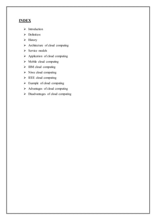 INDEX
 Introduction
 Definition
 History
 Architecture of cloud computing
 Service models
 Application of cloud computing
 Mobile cloud computing
 IBM cloud computing
 Niwa cloud computing
 IEEE cloud computing
 Example of cloud computing
 Advantages of cloud computing
 Disadvantages of cloud computing
 