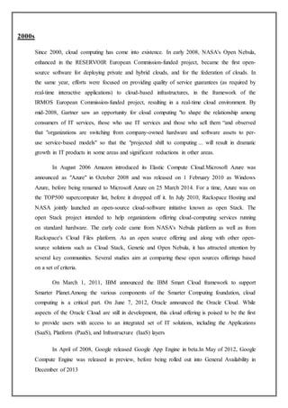 2000s
Since 2000, cloud computing has come into existence. In early 2008, NASA's Open Nebula,
enhanced in the RESERVOIR European Commission-funded project, became the first open-
source software for deploying private and hybrid clouds, and for the federation of clouds. In
the same year, efforts were focused on providing quality of service guarantees (as required by
real-time interactive applications) to cloud-based infrastructures, in the framework of the
IRMOS European Commission-funded project, resulting in a real-time cloud environment. By
mid-2008, Gartner saw an opportunity for cloud computing "to shape the relationship among
consumers of IT services, those who use IT services and those who sell them “and observed
that "organizations are switching from company-owned hardware and software assets to per-
use service-based models" so that the "projected shift to computing ... will result in dramatic
growth in IT products in some areas and significant reductions in other areas.
In August 2006 Amazon introduced its Elastic Compute Cloud.Microsoft Azure was
announced as "Azure" in October 2008 and was released on 1 February 2010 as Windows
Azure, before being renamed to Microsoft Azure on 25 March 2014. For a time, Azure was on
the TOP500 supercomputer list, before it dropped off it. In July 2010, Rackspace Hosting and
NASA jointly launched an open-source cloud-software initiative known as open Stack. The
open Stack project intended to help organizations offering cloud-computing services running
on standard hardware. The early code came from NASA's Nebula platform as well as from
Rackspace's Cloud Files platform. As an open source offering and along with other open-
source solutions such as Cloud Stack, Genetic and Open Nebula, it has attracted attention by
several key communities. Several studies aim at comparing these open sources offerings based
on a set of criteria.
On March 1, 2011, IBM announced the IBM Smart Cloud framework to support
Smarter Planet.Among the various components of the Smarter Computing foundation, cloud
computing is a critical part. On June 7, 2012, Oracle announced the Oracle Cloud. While
aspects of the Oracle Cloud are still in development, this cloud offering is poised to be the first
to provide users with access to an integrated set of IT solutions, including the Applications
(SaaS), Platform (PaaS), and Infrastructure (IaaS) layers
In April of 2008, Google released Google App Engine in beta.In May of 2012, Google
Compute Engine was released in preview, before being rolled out into General Availability in
December of 2013
 