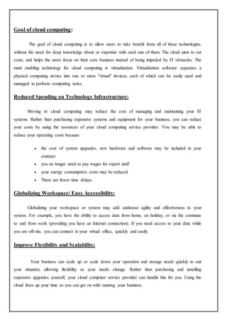 Goal of cloud computing:
The goal of cloud computing is to allow users to take beneﬁt from all of these technologies,
without the need for deep knowledge about or expertise with each one of them. The cloud aims to cut
costs, and helps the users focus on their core business instead of being impeded by IT obstacles. The
main enabling technology for cloud computing is virtualization. Virtualization software separates a
physical computing device into one or more "virtual" devices, each of which can be easily used and
managed to perform computing tasks.
Reduced Spending on Technology Infrastructure:
Moving to cloud computing may reduce the cost of managing and maintaining your IT
systems. Rather than purchasing expensive systems and equipment for your business, you can reduce
your costs by using the resources of your cloud computing service provider. You may be able to
reduce your operating costs because
 the cost of system upgrades, new hardware and software may be included in your
contract
 you no longer need to pay wages for expert staff
 your energy consumption costs may be reduced
 There are fewer time delays.
Globalizing Workspace/ Easy Accessibility:
Globalizing your workspace or system may add additional agility and effectiveness to your
system. For example, you have the ability to access data from home, on holiday, or via the commute
to and from work (providing you have an Internet connection). If you need access to your data while
you are off-site, you can connect to your virtual office, quickly and easily.
Improve Flexibility and Scalability:
Your business can scale up or scale down your operation and storage needs quickly to suit
your situation, allowing flexibility as your needs change. Rather than purchasing and installing
expensive upgrades yourself, your cloud computer service provider can handle this for you. Using the
cloud frees up your time so you can get on with running your business.
 