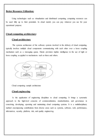 Better Resource Utilization:
Using technologies such as virtualization and distributed computing, computing resources can
be used fully up to their potentials. In cloud model, you can pay whatever you use for your
operational purpose.
Cloud computing architecture:
Cloud architecture
The systems architecture of the software systems involved in the delivery of cloud computing,
typically involves multiple cloud components communicating with each other over a loose coupling
mechanism such as a messaging queue. Elastic provision implies intelligence in the use of tight or
loose coupling as applied to mechanisms such as these and others.
Cloud computing sample architecture
Cloud engineering
Is the application of engineering disciplines to cloud computing. It brings a systematic
approach to the high-level concerns of commercialization, standardization, and governance in
conceiving, developing, operating and maintaining cloud computing systems. It is a multidisciplinary
method encompassing contributions from diverse areas such as systems, software, web, performance,
information, security, platform, risk, and quality engineering.
 