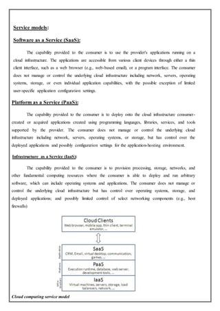 Service models:
Software as a Service (SaaS):
The capability provided to the consumer is to use the provider's applications running on a
cloud infrastructure. The applications are accessible from various client devices through either a thin
client interface, such as a web browser (e.g., web-based email), or a program interface. The consumer
does not manage or control the underlying cloud infrastructure including network, servers, operating
systems, storage, or even individual application capabilities, with the possible exception of limited
user-specific application configuration settings.
Platform as a Service (PaaS):
The capability provided to the consumer is to deploy onto the cloud infrastructure consumer-
created or acquired applications created using programming languages, libraries, services, and tools
supported by the provider. The consumer does not manage or control the underlying cloud
infrastructure including network, servers, operating systems, or storage, but has control over the
deployed applications and possibly configuration settings for the application-hosting environment.
Infrastructure as a Service (IaaS):
The capability provided to the consumer is to provision processing, storage, networks, and
other fundamental computing resources where the consumer is able to deploy and run arbitrary
software, which can include operating systems and applications. The consumer does not manage or
control the underlying cloud infrastructure but has control over operating systems, storage, and
deployed applications; and possibly limited control of select networking components (e.g., host
firewalls)
Cloud computing service model
 