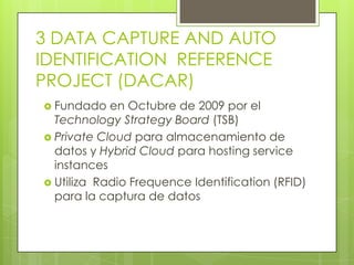 3 DATA CAPTURE AND AUTO
IDENTIFICATION REFERENCE
PROJECT (DACAR)
 Fundado   en Octubre de 2009 por el
  Technology Strategy Board (TSB)
 Private Cloud para almacenamiento de
  datos y Hybrid Cloud para hosting service
  instances
 Utiliza Radio Frequence Identification (RFID)
  para la captura de datos
 