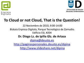 To Cloud or not Cloud, That is the Question! 22 Noviembre de 2010, 9:00-14:00 BizkaiaEnpresaDigitala, Parque Tecnológico de Zamudio. Edificio ESI, #204 Dr. Diego Lz. de Ipiña Glz. de Artazadipina@deusto.eshttp://paginaspersonales.deusto.es/dipinahttp://www.slideshare.net/dipina 