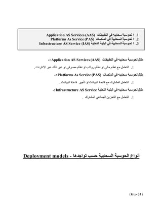 Application AS Services (AAS) 1. ا لحوسبة سحابيه في التطبيقات 
Platforms As Service (PAS) 2. ا لحوسبة السحابية في المنصات 
Infrastructure AS Service )IAS( 3. ا لحوسبة السحابية في البنية التحتية 
-: Application AS Services (AAS) مثال لحوسبة سحابيه في التطبيقات 
1. التعامل مع نظام مالي او نظام رواتب او نظام مصرفي او غير ذلك عبر الانترنت . 
-: Platforms As Service (PAS) مثال لحوسبة سحابيه في المنصات 
1. التعامل المشترك مع قاعدة البيانات او تأجير قاعدة البيانات . 
-: Infrastructure AS Service مثال لحوسبة سحابيه في البنية التحتية 
1. التعامل مع التخزين الجماعي المشترك . 
Deployment models - أنواع الحوسبة السحابية حسب تواجدها 
) 2 ( من ) 6 ( 
 