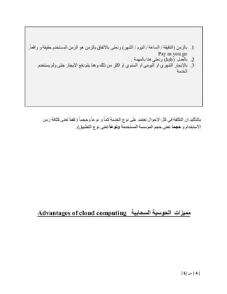 1. بالزمن )الدقيقة / الساعة / اليوم / الشهر( ونعنى بالاتفاق بالزمن هو الزمن المستخدم حقيقة و واقع ا . 
Pay as you go 
ونعنى هنا بالمهمة . (Job) 2. بالعمل 
3. بالإيجار الشهري او اليومي او السنوي او اكثر من ذلك وهنا يتم دفع الايجار حتى ولم يستخدم 
الخدمة 
بالتأكيد ان التكلفة في كل الاحوال تعتمد على نوع الخدمة كما و نوعا وحجما ) كم اً تعنى كثافة زمن 
الاستخدام و حجم اً تعنى حجم المؤسسة المستخدمة ونوع ا تعنى نوع التطبيق( . 
Advantages of cloud computing مميزات الحوسبة السحابية 
) 4 ( من ) 6 ( 
 