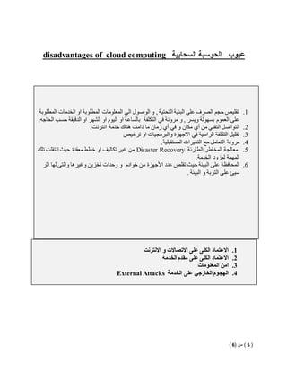 disadvantages of cloud computing عيوب الحوسبة السحابية 
1. تقليص حجم الصرف على البنية التحتية , و الوصول الى المعلومات المطلوبة او الخدمات المطلوبة 
على العموم بسهولة ويسر , و مرونة في التكلفة بالساعة او اليوم او الشهر او الدقيقة حسب الحاجه. 
2. التواصل التقني من أي مكان و في أي زمان ما دامت هناك خدمة انترنت. 
3. تقليل التكلفة الراسية في الاجهزة والبرمجيات او ترخيص 
4. مرونة التعامل مع التغيرات المستقبلية. 
من غير تكاليف او خطط معقدة حيث انتقلت تلك Disaster Recovery 5. معالجة المخاطر الطارئة 
المهمة لمزود الخدمة. 
6. المحافظة على البيئة حيث تقلص عدد الأجهزة من خوادم و وحدات تخزين وغيرها والتي لها اثر 
سيئ على التربة و البيئة . 
1. الاعتماد الكلى على الاتصالات و الانترنت 
2. الاعتماد الكلى على مقدم الخدمة 
3. امن المعلومات 
External Attacks 4. الهجوم الخارجي على الخدمة 
) 5 ( من ) 6 ( 
 