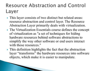  This layer consists of two distinct but related areas:
resource abstraction and control layer. The Resource
Abstraction Layer primarily deals with virtualization.
 The Virtualization Essentials course defines the concept
of virtualization as "a set of techniques for hiding
hardware resources behind software abstractions to
simplify the way other software or end users interact
with those resources."
 This definition highlights the fact that the abstraction
layer “transforms” the hardware resources into software
objects, which make it is easier to manipulate.
 